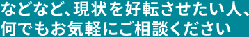 などなど、現状を好転させたい人、何でもお気軽にご相談ください